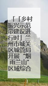 「乡村振兴示范带建设进行时」兰州市城关区城管局开展“烟雨兰山”区域综合整治专项行动