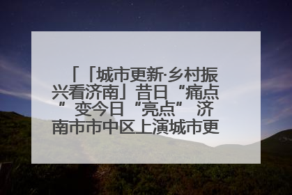 「城市更新·乡村振兴看济南」昔日“痛点”变今日“亮点” 济南市市中区上演城市更新“三部曲”