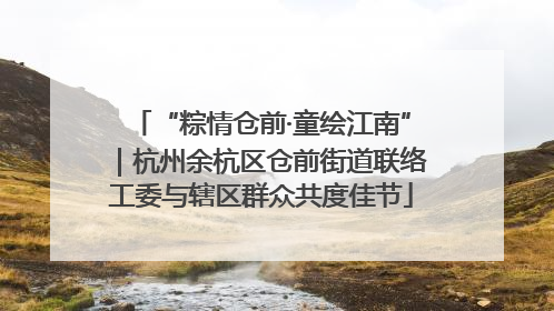 “粽情仓前·童绘江南”｜杭州余杭区仓前街道联络工委与辖区群众共度佳节