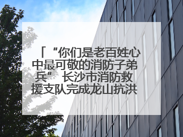 “你们是老百姓心中最可敬的消防子弟兵” 长沙市消防救援支队完成龙山抗洪使命归队