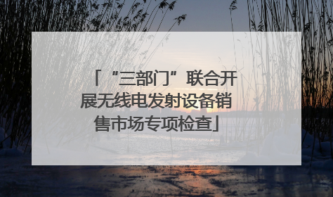 “三部门”联合开展无线电发射设备销售市场专项检查
