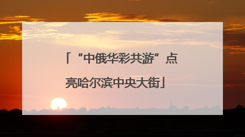 “中俄华彩共游”点亮哈尔滨中央大街