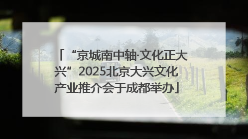“京城南中轴·文化正大兴”2025北京大兴文化产业推介会于成都举办