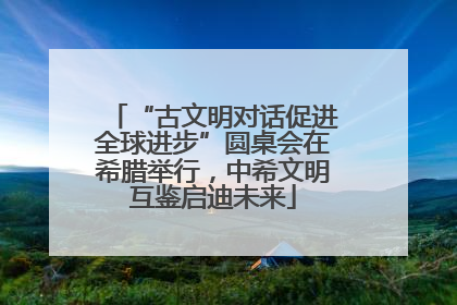 “古文明对话促进全球进步”圆桌会在希腊举行，中希文明互鉴启迪未来