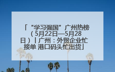“学习强国”广州热榜（5月22日—5月28日）丨广州：外贸企业忙接单 港口码头忙出货