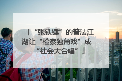 “张铁锤”的普法江湖让“检察独角戏”成“社会大合唱”