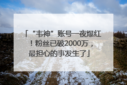 “韦神”账号一夜爆红！粉丝已破2000万，最担心的事发生了