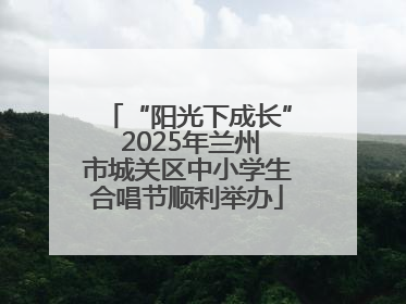 “阳光下成长” 2025年兰州市城关区中小学生合唱节顺利举办