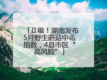Ⅱ级！湖南发布5月野生蘑菇中毒指数，4县市区“高风险”
