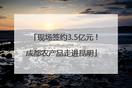 现场签约3.5亿元！成都农产品走进昆明