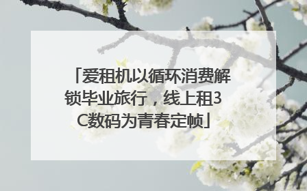 爱租机以循环消费解锁毕业旅行，线上租3C数码为青春定帧