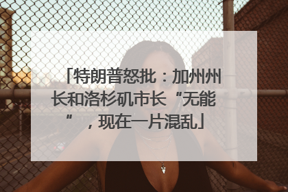 特朗普怒批：加州州长和洛杉矶市长“无能”，现在一片混乱