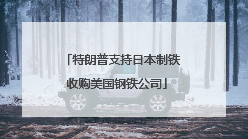 特朗普支持日本制铁收购美国钢铁公司