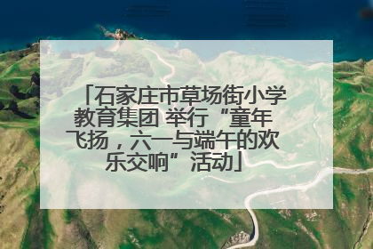 石家庄市草场街小学教育集团 举行“童年飞扬，六一与端午的欢乐交响”活动