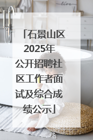 石景山区2025年公开招聘社区工作者面试及综合成绩公示