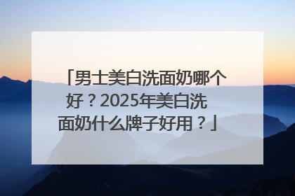 男士美白洗面奶哪个好？2025年美白洗面奶什么牌子好用？