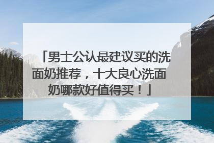 男士公认最建议买的洗面奶推荐，十大良心洗面奶哪款好值得买！