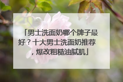 男士洗面奶哪个牌子最好？十大男士洗面奶推荐，爆改粗糙油腻肌
