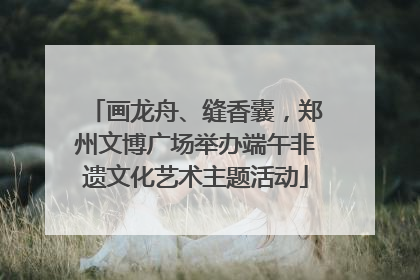 画龙舟、缝香囊，郑州文博广场举办端午非遗文化艺术主题活动