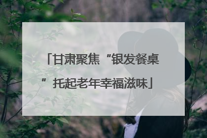甘肃聚焦“银发餐桌”托起老年幸福滋味