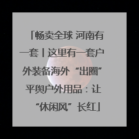 畅卖全球 河南有一套丨这里有一套户外装备海外“出圈” 平舆户外用品：让“休闲风”长红