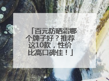 百元防晒霜哪个牌子好？推荐这10款，性价比高口碑佳！