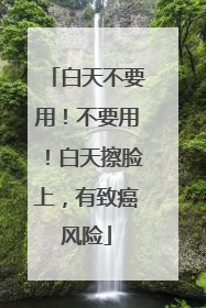 白天不要用！不要用！白天擦脸上，有致癌风险