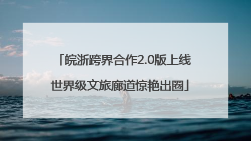 皖浙跨界合作2.0版上线 世界级文旅廊道惊艳出圈