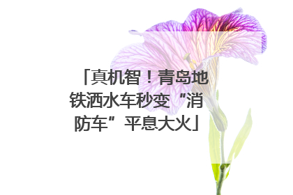 真机智！青岛地铁洒水车秒变“消防车”平息大火