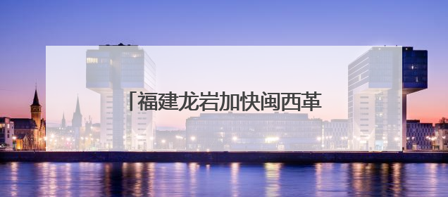 福建龙岩加快闽西革命老区高质量发展