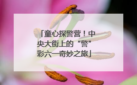 童心探警营！中央大街上的“警”彩六一奇妙之旅