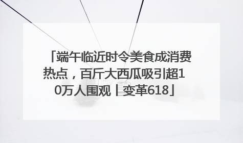 端午临近时令美食成消费热点，百斤大西瓜吸引超10万人围观丨变革618