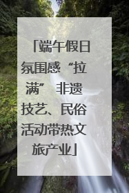 端午假日氛围感“拉满” 非遗技艺、民俗活动带热文旅产业