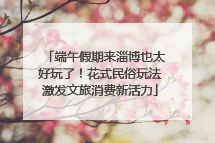 端午假期来淄博也太好玩了！花式民俗玩法激发文旅消费新活力