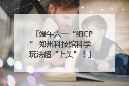 端午六一“组CP” 郑州科技馆科学玩法超“上头”！