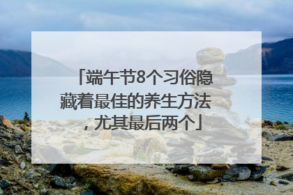 端午节8个习俗隐藏着最佳的养生方法，尤其最后两个