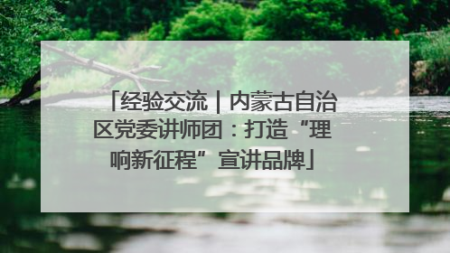 经验交流｜内蒙古自治区党委讲师团：打造“理响新征程”宣讲品牌