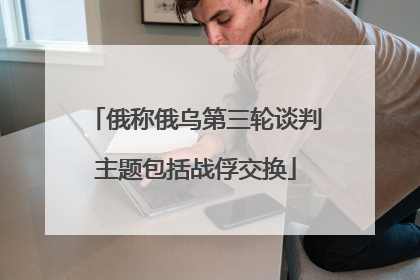 俄称俄乌第三轮谈判主题包括战俘交换