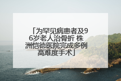 为罕见病患者及96岁老人治骨折 株洲恺德医院完成多例高难度手术