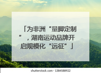 为非洲“量脚定制”，湖南运动品牌开启规模化“远征”
