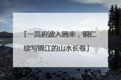 一篙碧波入画来，铜仁续写锦江的山水长卷