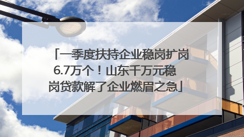 一季度扶持企业稳岗扩岗6.7万个！山东千万元稳岗贷款解了企业燃眉之急
