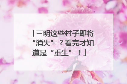 三明这些村子即将“消失”？看完才知道是“重生”！