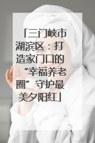 三门峡市湖滨区：打造家门口的“幸福养老圈”守护最美夕阳红