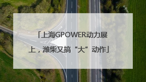 上海GPOWER动力展上，潍柴又搞“大”动作