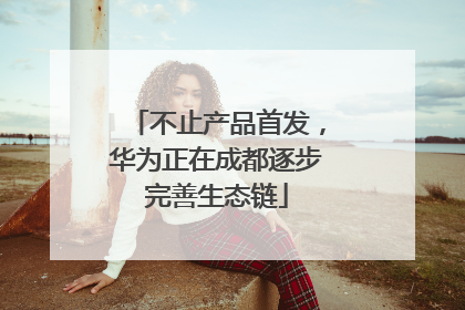 不止产品首发，华为正在成都逐步完善生态链