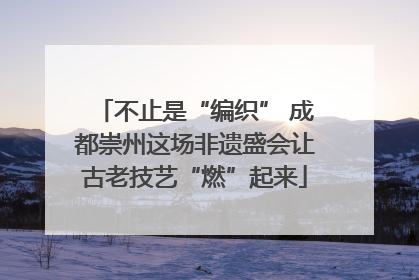 不止是“编织” 成都崇州这场非遗盛会让古老技艺“燃”起来