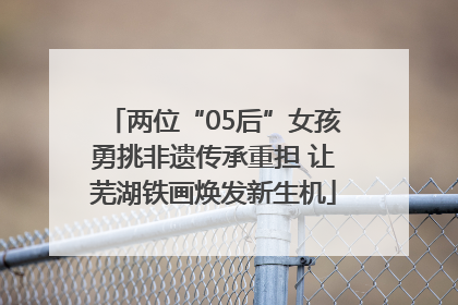 两位“05后”女孩勇挑非遗传承重担 让芜湖铁画焕发新生机