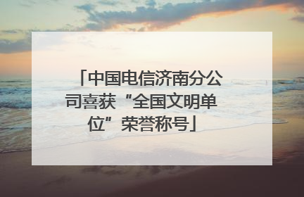 中国电信济南分公司喜获“全国文明单位”荣誉称号