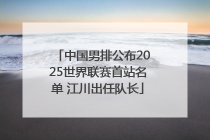中国男排公布2025世界联赛首站名单 江川出任队长